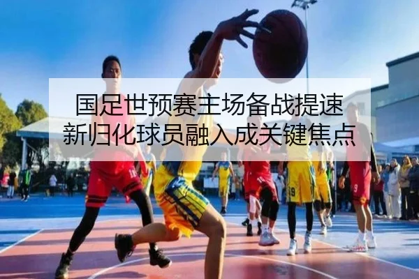 国足世预赛主场备战提速 新归化球员融入成关键焦点（Kaiyun）